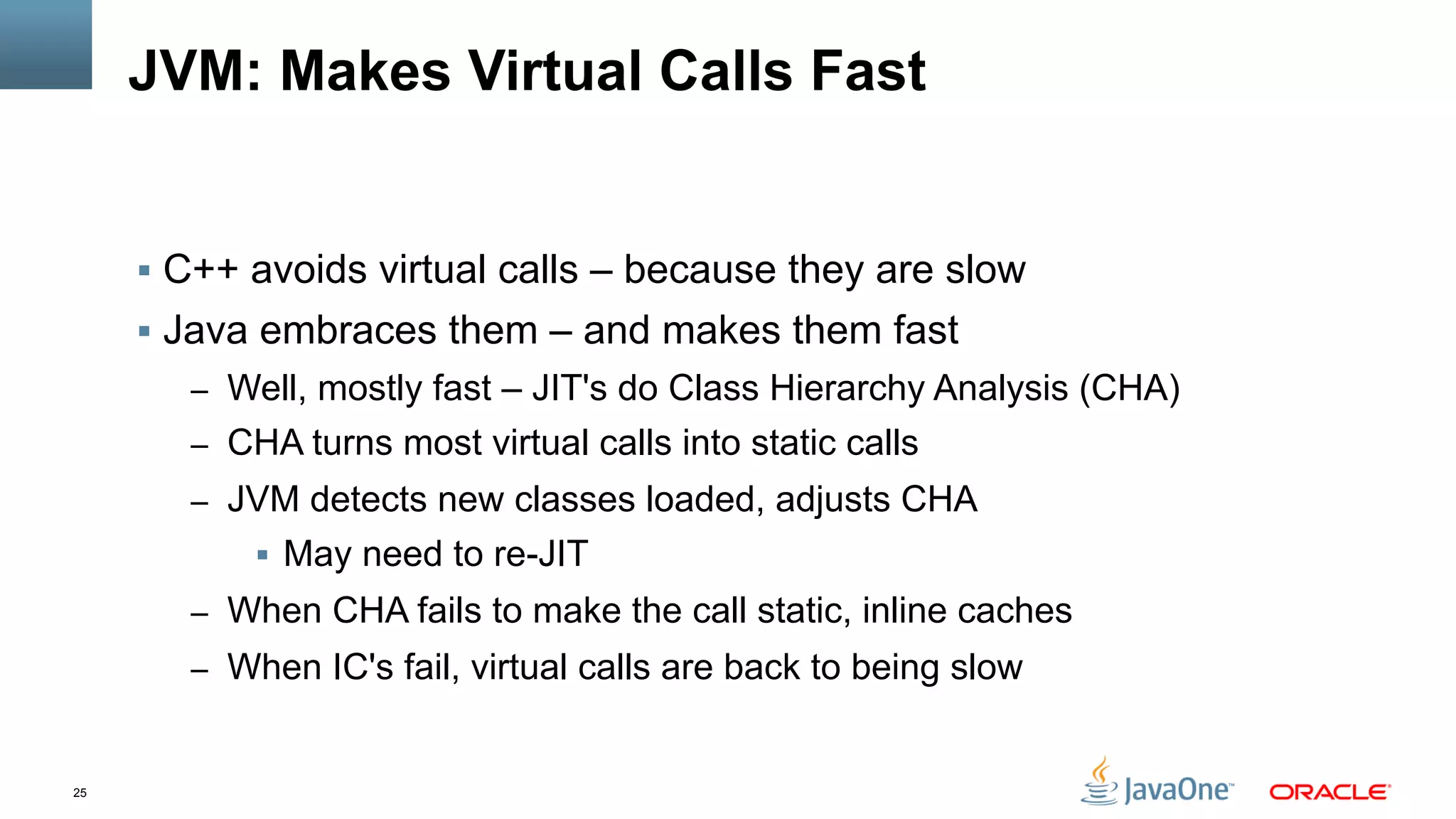 25
JVM: Makes Virtual Calls Fast
§  C++ avoids virtual calls – because they are slow
§  Java embraces them – and makes them fast
–  Well, mostly fast – JIT's do Class Hierarchy Analysis (CHA)
–  CHA turns most virtual calls into static calls
–  JVM detects new classes loaded, adjusts CHA
§  May need to re-JIT
–  When CHA fails to make the call static, inline caches
–  When IC's fail, virtual calls are back to being slow
 