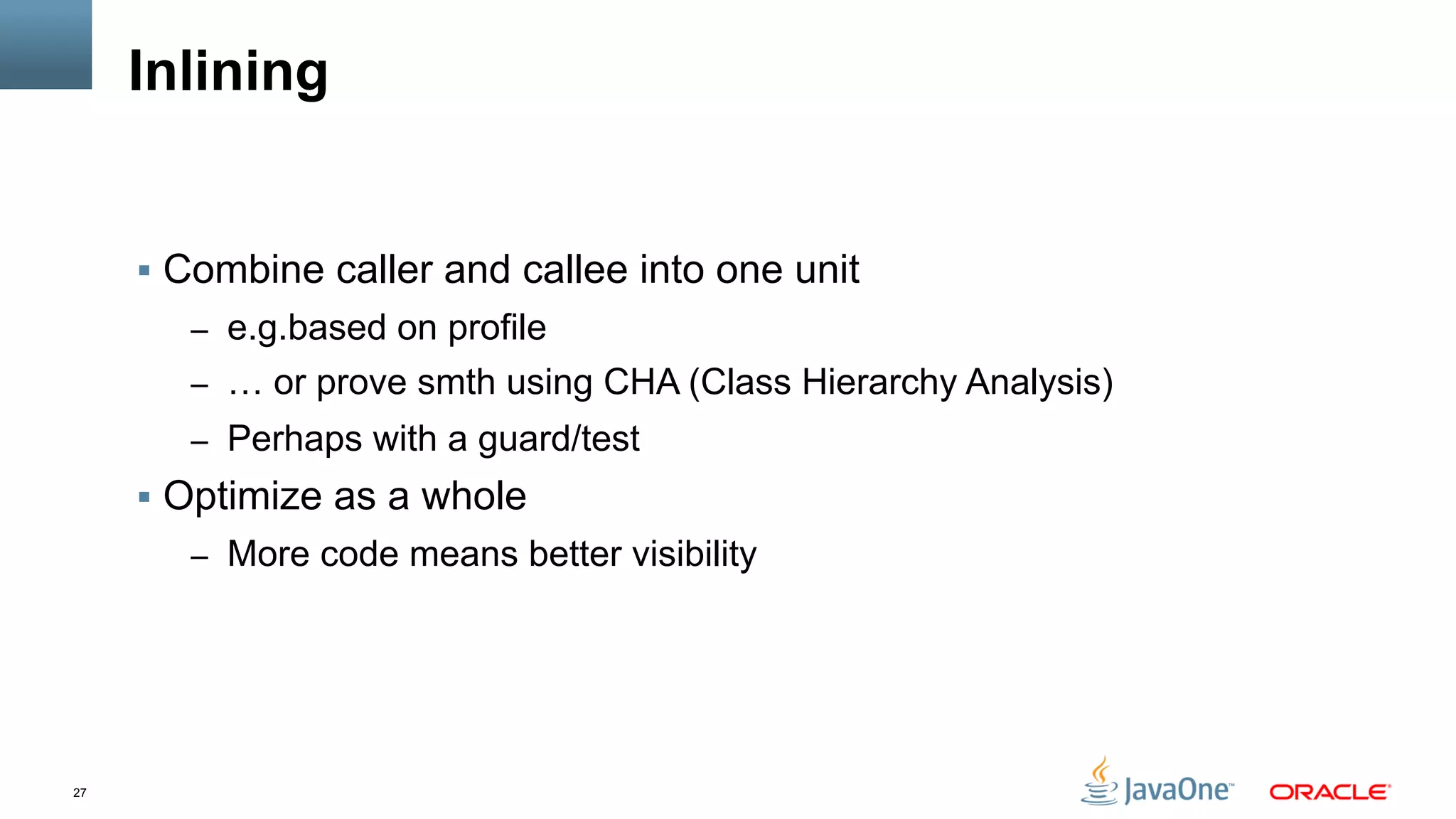 27
Inlining
§  Combine caller and callee into one unit
–  e.g.based on profile
–  … or prove smth using CHA (Class Hierarchy Analysis)
–  Perhaps with a guard/test
§  Optimize as a whole
–  More code means better visibility
 