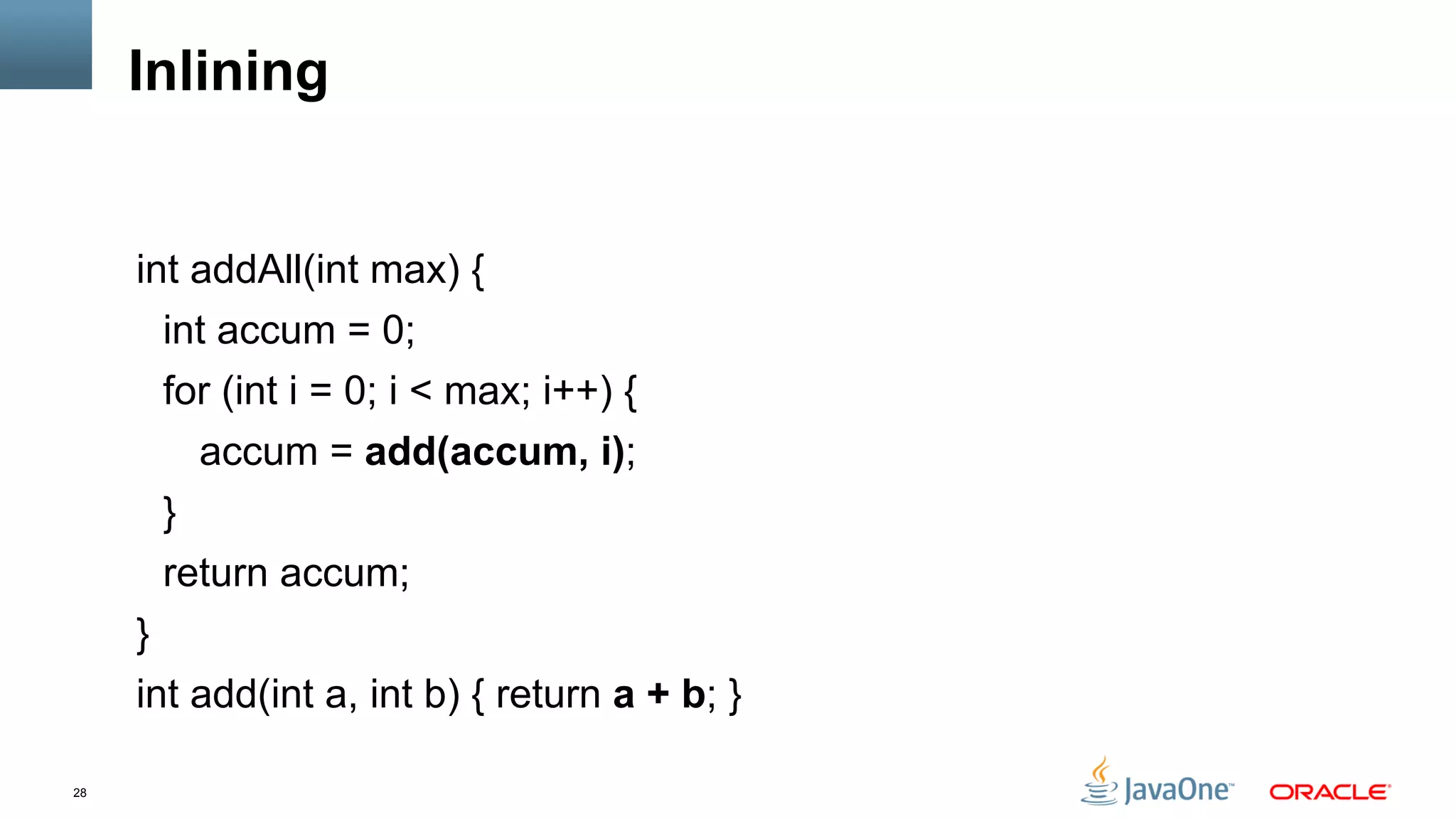 28
Inlining
int addAll(int max) {
int accum = 0;
for (int i = 0; i < max; i++) {
accum = add(accum, i);
}
return accum;
}
int add(int a, int b) { return a + b; }
 