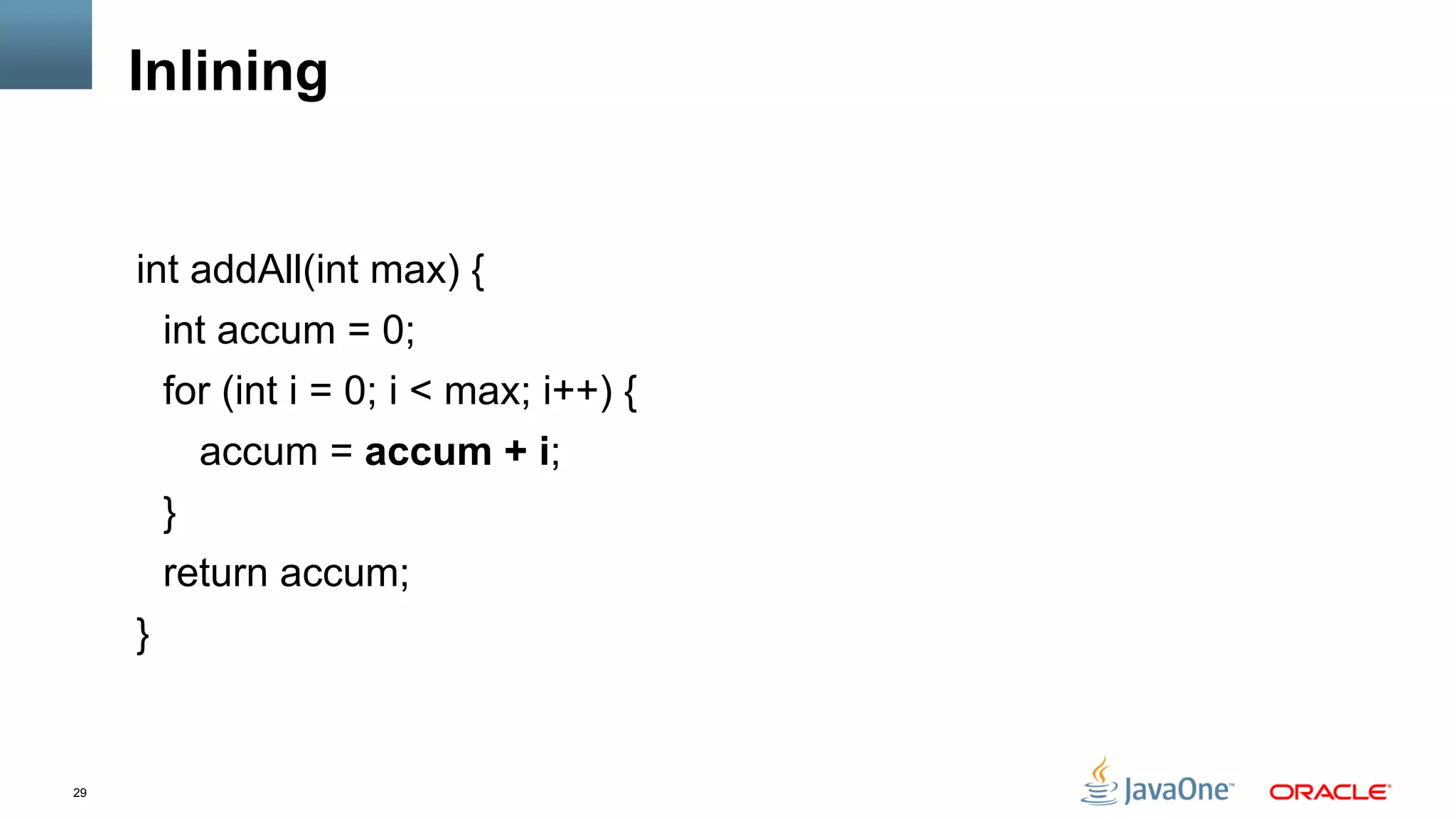 29
Inlining
int addAll(int max) {
int accum = 0;
for (int i = 0; i < max; i++) {
accum = accum + i;
}
return accum;
}
 