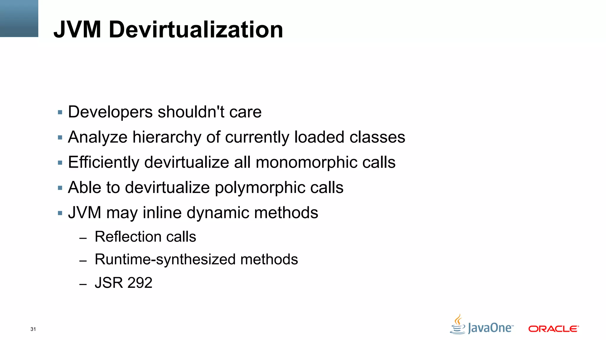 31
JVM Devirtualization
§  Developers shouldn't care
§  Analyze hierarchy of currently loaded classes
§  Efficiently devirtualize all monomorphic calls
§  Able to devirtualize polymorphic calls
§  JVM may inline dynamic methods
–  Reflection calls
–  Runtime-synthesized methods
–  JSR 292
 