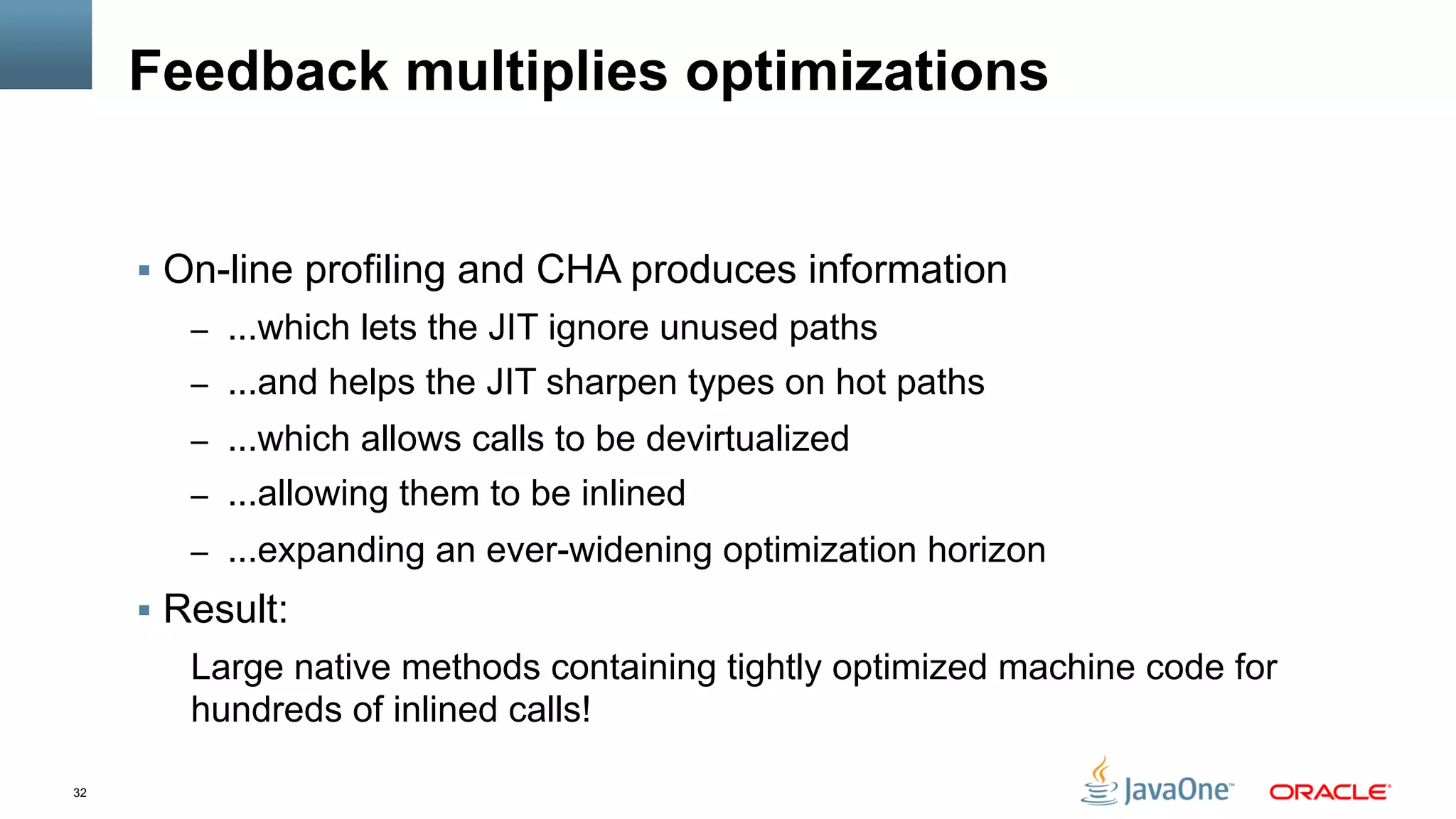 32
Feedback multiplies optimizations
§  On-line profiling and CHA produces information
–  ...which lets the JIT ignore unused paths
–  ...and helps the JIT sharpen types on hot paths
–  ...which allows calls to be devirtualized
–  ...allowing them to be inlined
–  ...expanding an ever-widening optimization horizon
§  Result:
Large native methods containing tightly optimized machine code for
hundreds of inlined calls!
 