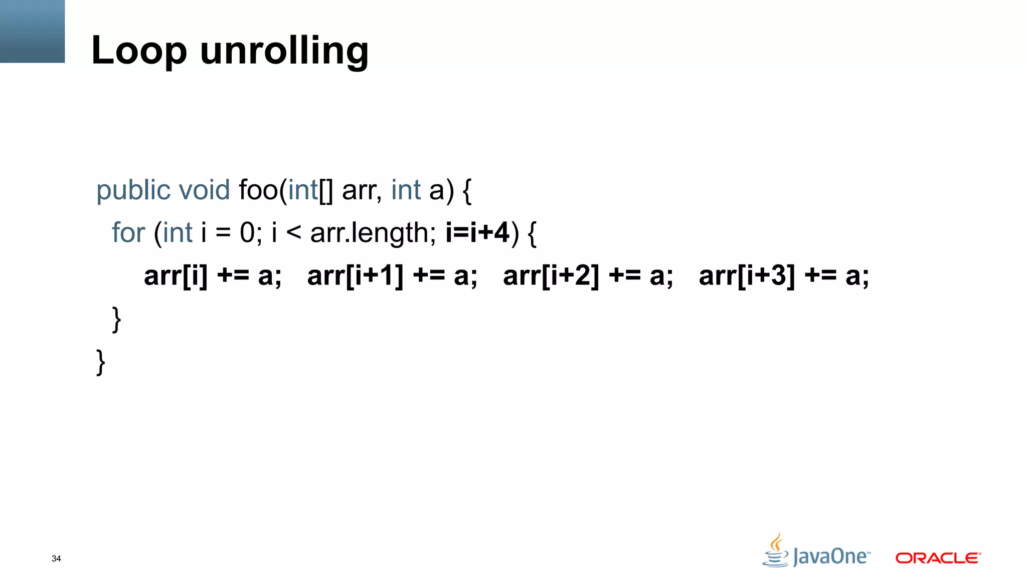 34
Loop unrolling
public void foo(int[] arr, int a) {
for (int i = 0; i < arr.length; i=i+4) {
arr[i] += a; arr[i+1] += a; arr[i+2] += a; arr[i+3] += a;
}
}
 