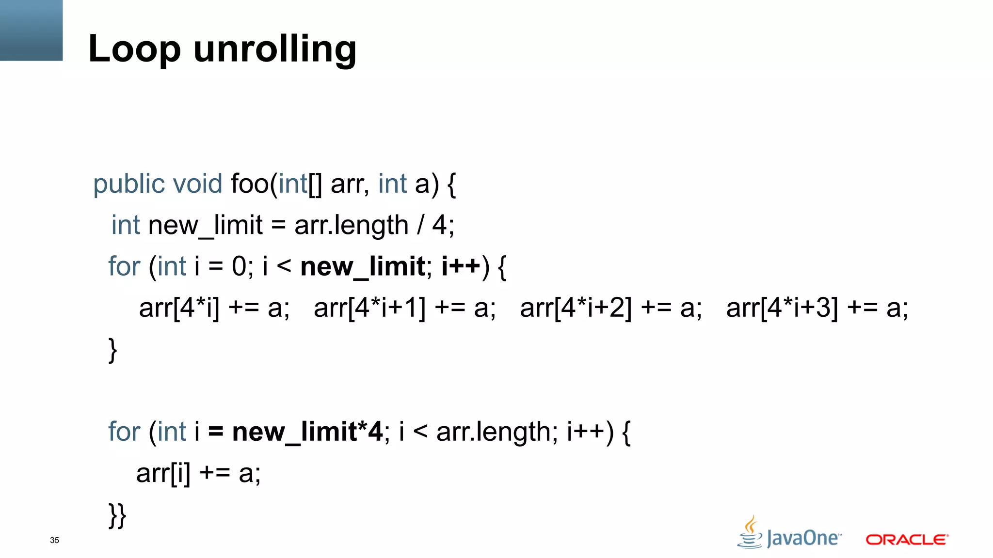 35
Loop unrolling
public void foo(int[] arr, int a) {
int new_limit = arr.length / 4;
for (int i = 0; i < new_limit; i++) {
arr[4*i] += a; arr[4*i+1] += a; arr[4*i+2] += a; arr[4*i+3] += a;
}
for (int i = new_limit*4; i < arr.length; i++) {
arr[i] += a;
}}
 