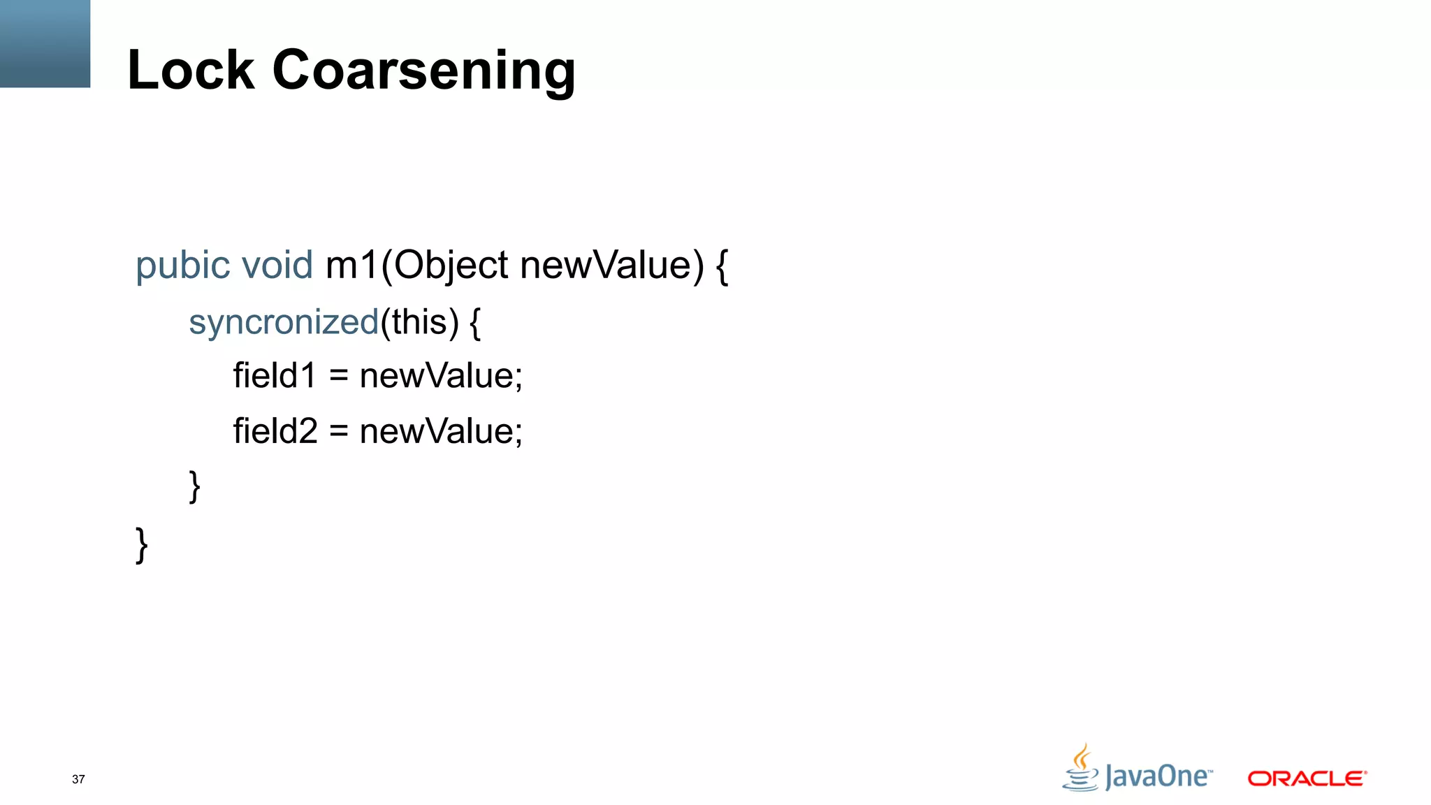 37
Lock Coarsening
pubic void m1(Object newValue) {
syncronized(this) {
field1 = newValue;
field2 = newValue;
}
}
 