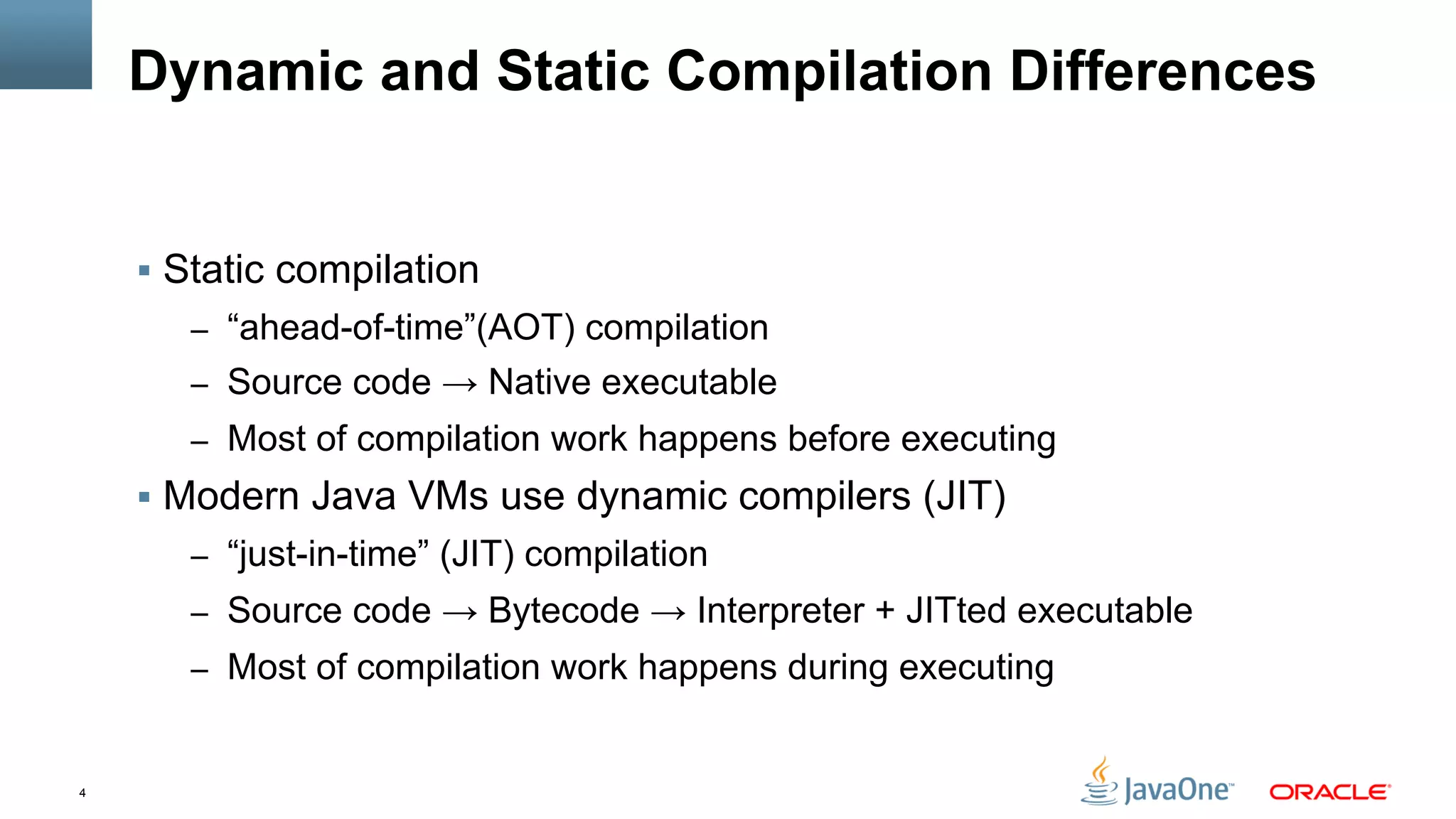 4
Dynamic and Static Compilation Differences
§  Static compilation
–  “ahead-of-time”(AOT) compilation
–  Source code → Native executable
–  Most of compilation work happens before executing
§  Modern Java VMs use dynamic compilers (JIT)
–  “just-in-time” (JIT) compilation
–  Source code → Bytecode → Interpreter + JITted executable
–  Most of compilation work happens during executing
 