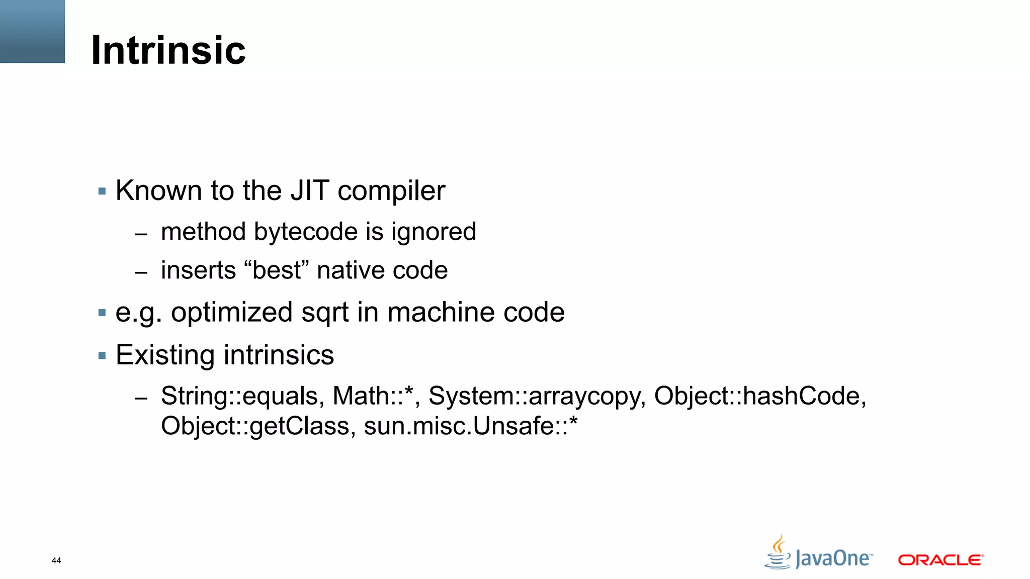 44
Intrinsic
§  Known to the JIT compiler
–  method bytecode is ignored
–  inserts “best” native code
§  e.g. optimized sqrt in machine code
§  Existing intrinsics
–  String::equals, Math::*, System::arraycopy, Object::hashCode,
Object::getClass, sun.misc.Unsafe::*
 