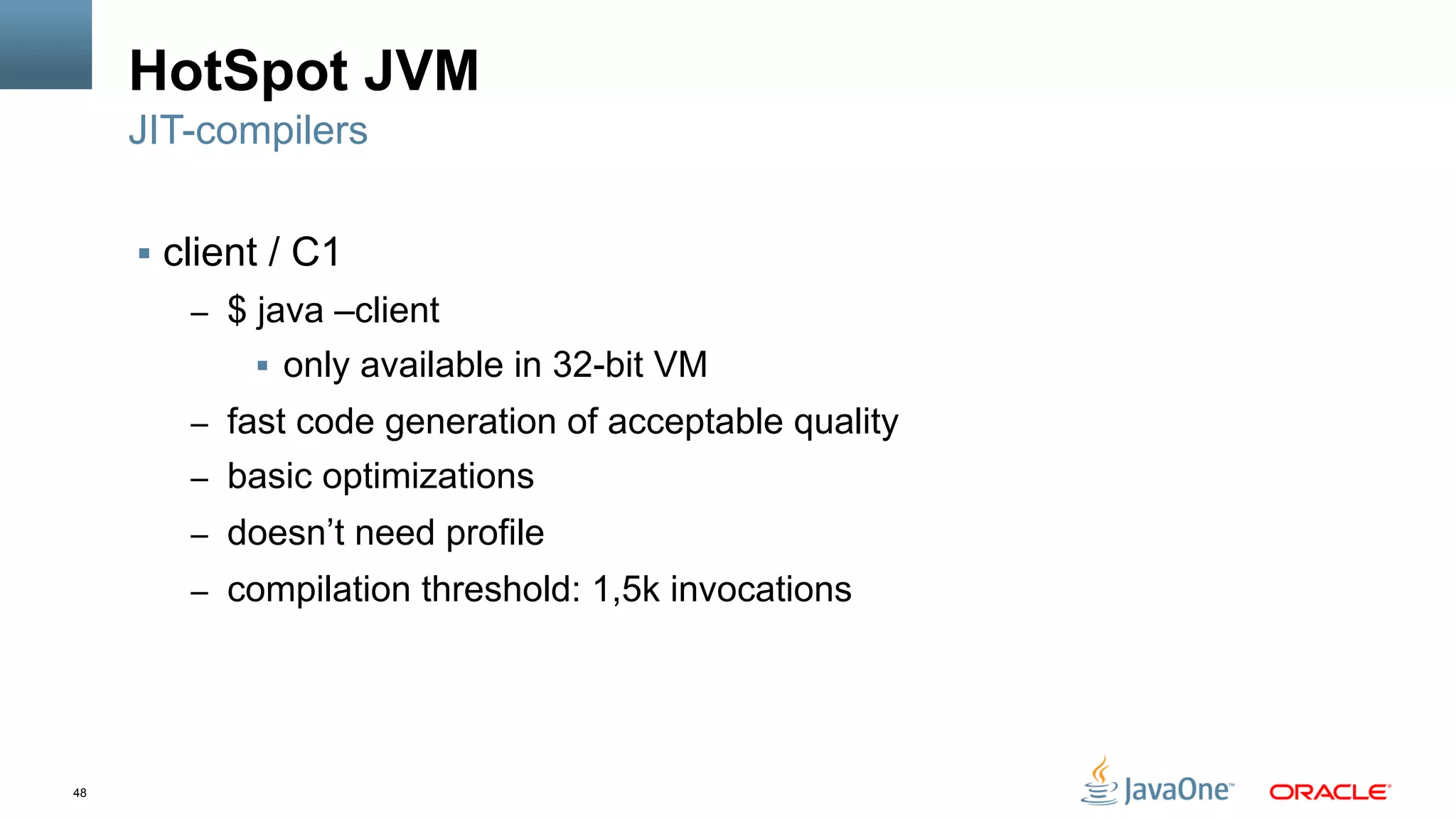 48
HotSpot JVM
§  client / C1
–  $ java –client
§  only available in 32-bit VM
–  fast code generation of acceptable quality
–  basic optimizations
–  doesn’t need profile
–  compilation threshold: 1,5k invocations
JIT-compilers
 