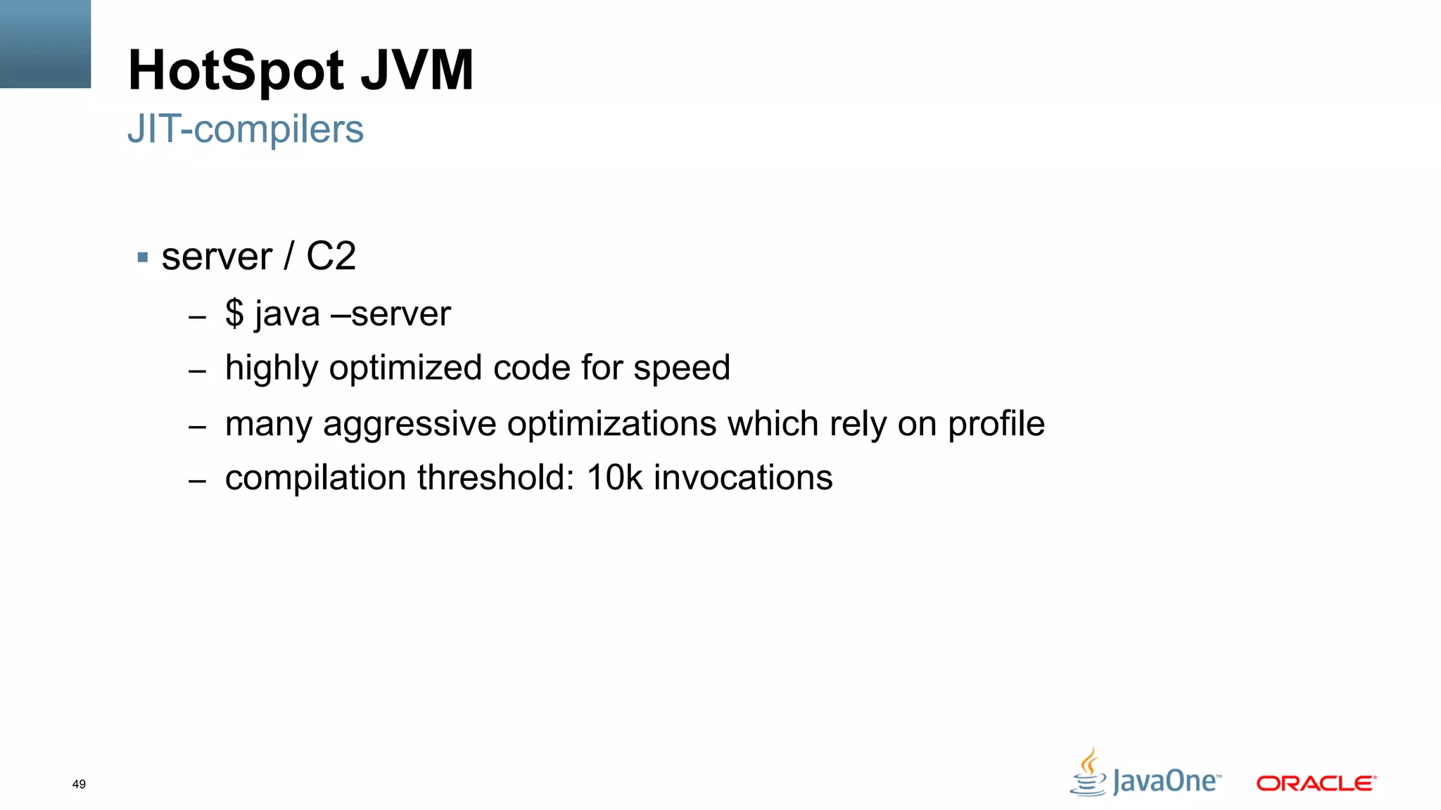 49
HotSpot JVM
§  server / C2
–  $ java –server
–  highly optimized code for speed
–  many aggressive optimizations which rely on profile
–  compilation threshold: 10k invocations
JIT-compilers
 