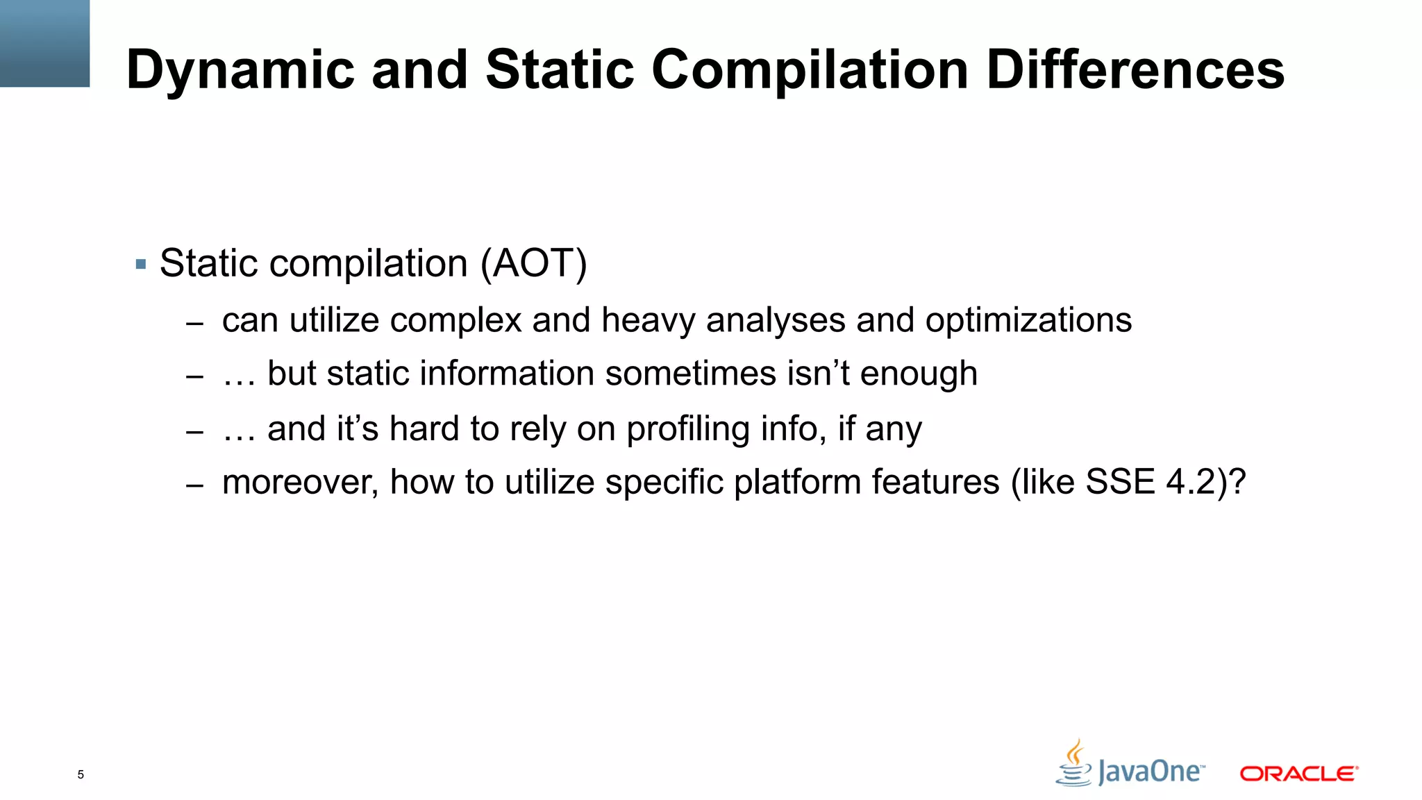 5
Dynamic and Static Compilation Differences
§  Static compilation (AOT)
–  can utilize complex and heavy analyses and optimizations
–  … but static information sometimes isn’t enough
–  … and it’s hard to rely on profiling info, if any
–  moreover, how to utilize specific platform features (like SSE 4.2)?
 