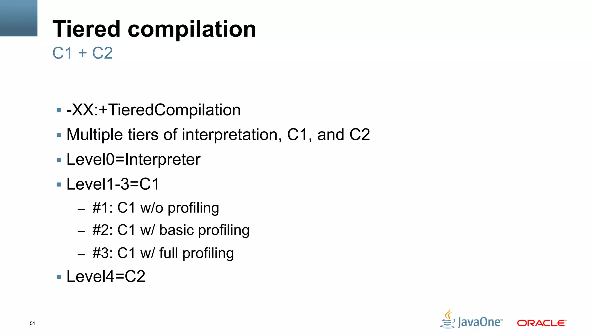 51
Tiered compilation
§  -XX:+TieredCompilation
§  Multiple tiers of interpretation, C1, and C2
§  Level0=Interpreter
§  Level1-3=C1
–  #1: C1 w/o profiling
–  #2: C1 w/ basic profiling
–  #3: C1 w/ full profiling
§  Level4=C2
C1 + C2
 