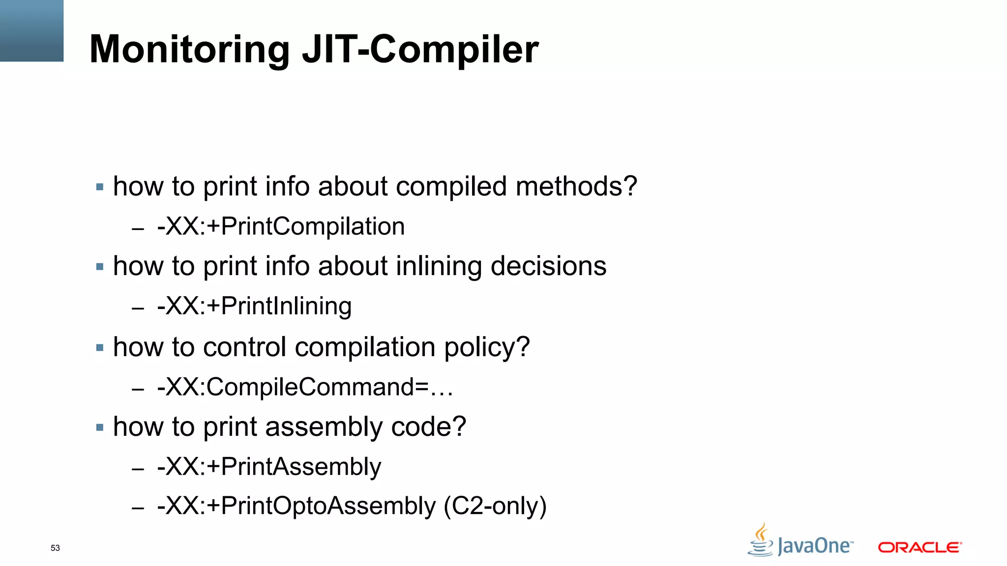 53
Monitoring JIT-Compiler
§  how to print info about compiled methods?
–  -XX:+PrintCompilation
§  how to print info about inlining decisions
–  -XX:+PrintInlining
§  how to control compilation policy?
–  -XX:CompileCommand=…
§  how to print assembly code?
–  -XX:+PrintAssembly
–  -XX:+PrintOptoAssembly (C2-only)
 