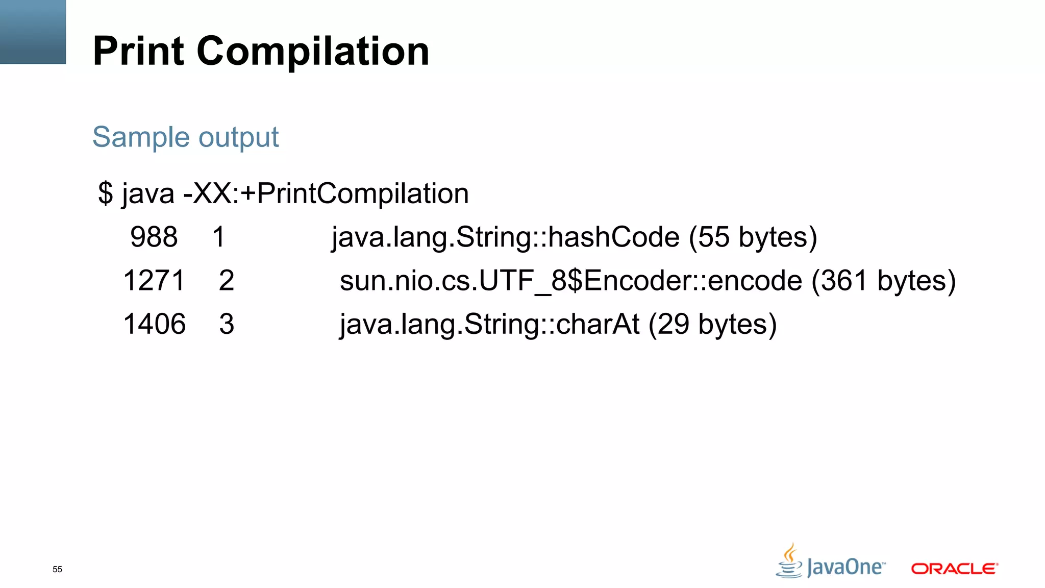 55
Print Compilation
$ java -XX:+PrintCompilation
988 1 java.lang.String::hashCode (55 bytes)
1271 2 sun.nio.cs.UTF_8$Encoder::encode (361 bytes)
1406 3 java.lang.String::charAt (29 bytes)
Sample output
 