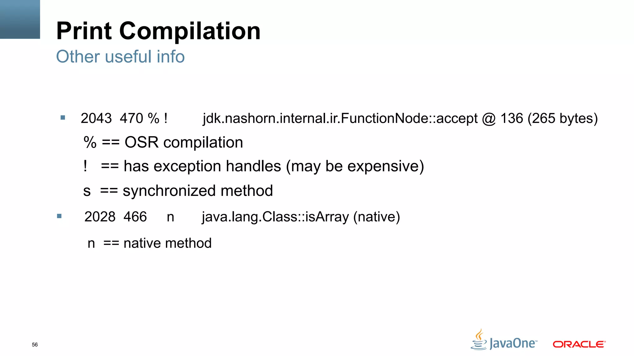 56
Print Compilation
§  2043 470 % ! jdk.nashorn.internal.ir.FunctionNode::accept @ 136 (265 bytes)
% == OSR compilation
! == has exception handles (may be expensive)
s == synchronized method
§  2028 466 n java.lang.Class::isArray (native)
n == native method
Other useful info
 