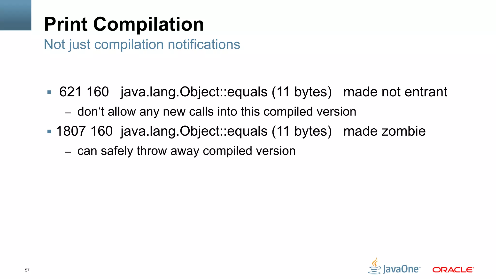 57
Print Compilation
§  621 160 java.lang.Object::equals (11 bytes) made not entrant
–  don‘t allow any new calls into this compiled version
§  1807 160 java.lang.Object::equals (11 bytes) made zombie
–  can safely throw away compiled version
Not just compilation notifications
 