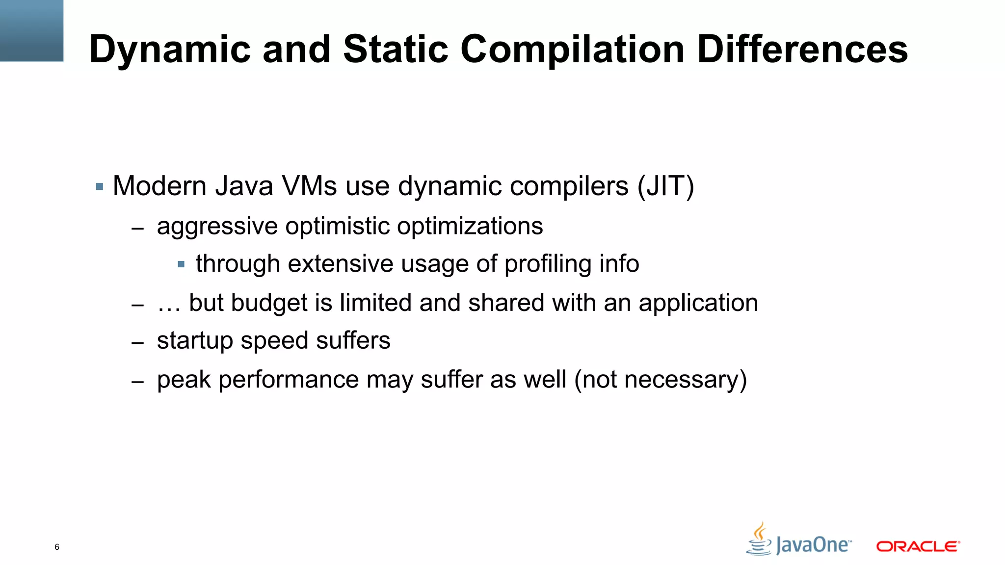 6
Dynamic and Static Compilation Differences
§  Modern Java VMs use dynamic compilers (JIT)
–  aggressive optimistic optimizations
§  through extensive usage of profiling info
–  … but budget is limited and shared with an application
–  startup speed suffers
–  peak performance may suffer as well (not necessary)
 