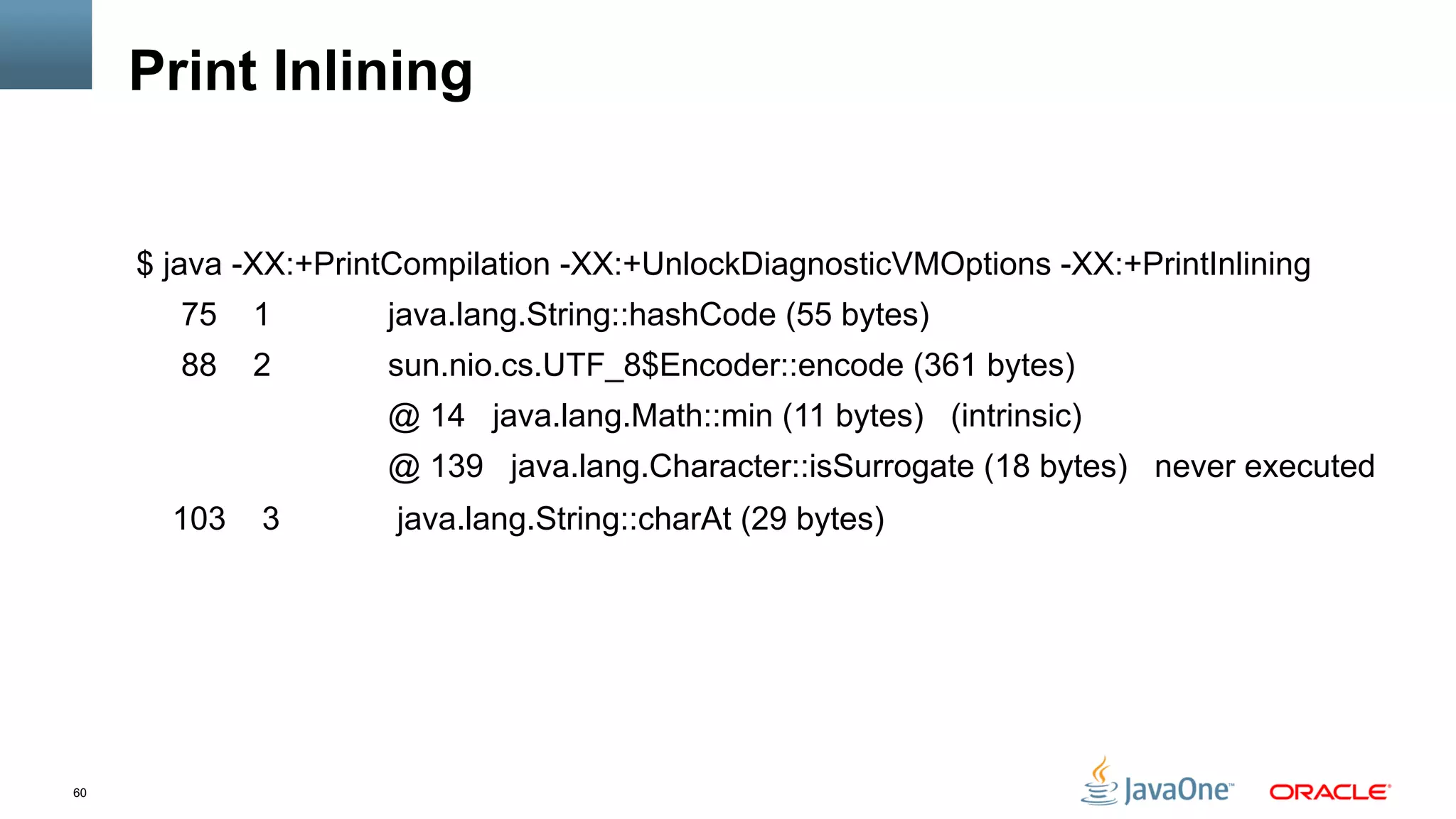 60
Print Inlining
$ java -XX:+PrintCompilation -XX:+UnlockDiagnosticVMOptions -XX:+PrintInlining
75 1 java.lang.String::hashCode (55 bytes)
88 2 sun.nio.cs.UTF_8$Encoder::encode (361 bytes)
@ 14 java.lang.Math::min (11 bytes) (intrinsic)
@ 139 java.lang.Character::isSurrogate (18 bytes) never executed
103 3 java.lang.String::charAt (29 bytes)
 