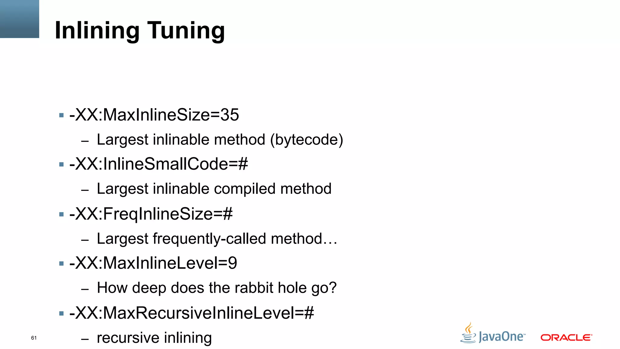 61
Inlining Tuning
§  -XX:MaxInlineSize=35
–  Largest inlinable method (bytecode)
§  -XX:InlineSmallCode=#
–  Largest inlinable compiled method
§  -XX:FreqInlineSize=#
–  Largest frequently-called method…
§  -XX:MaxInlineLevel=9
–  How deep does the rabbit hole go?
§  -XX:MaxRecursiveInlineLevel=#
–  recursive inlining
 