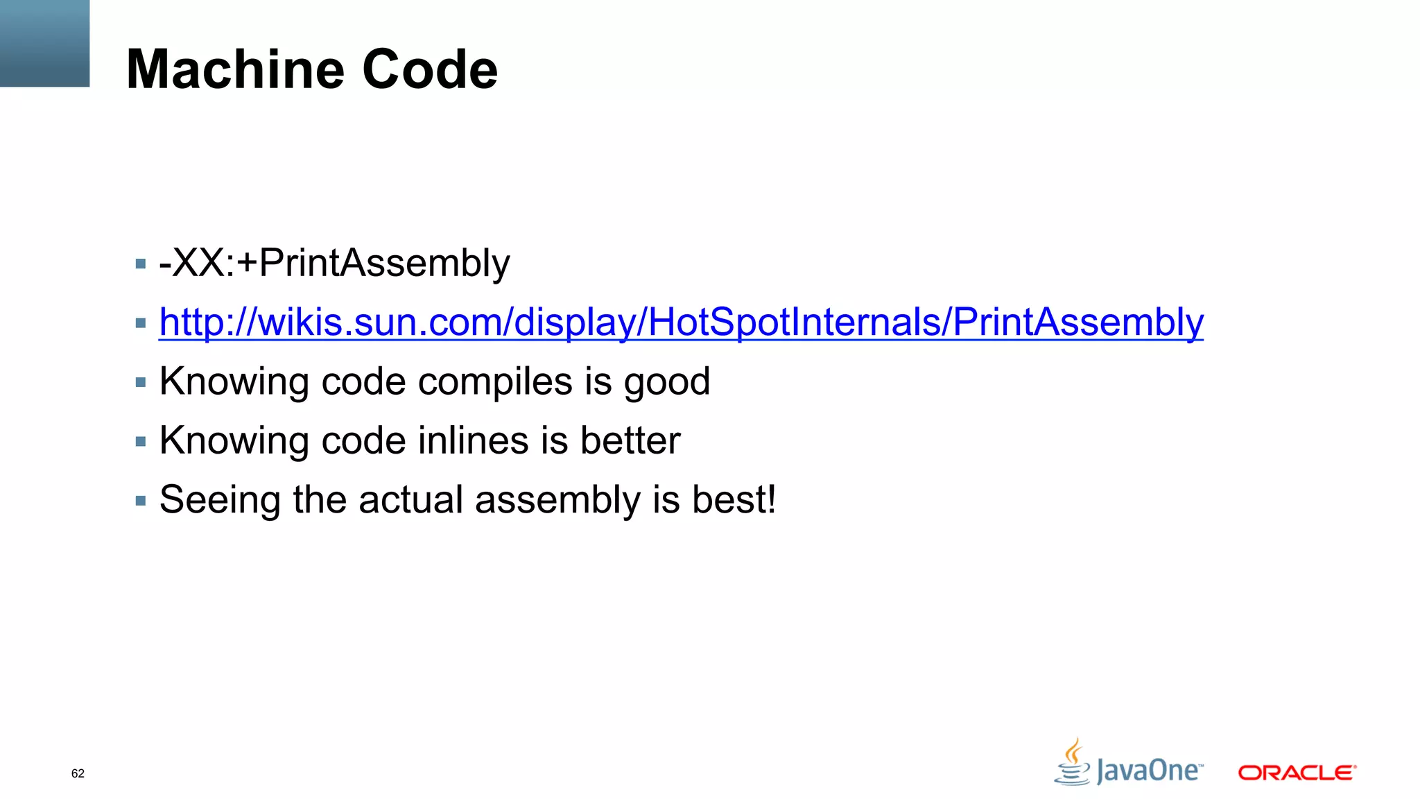 62
Machine Code
§  -XX:+PrintAssembly
§  http://wikis.sun.com/display/HotSpotInternals/PrintAssembly
§  Knowing code compiles is good
§  Knowing code inlines is better
§  Seeing the actual assembly is best!
 
