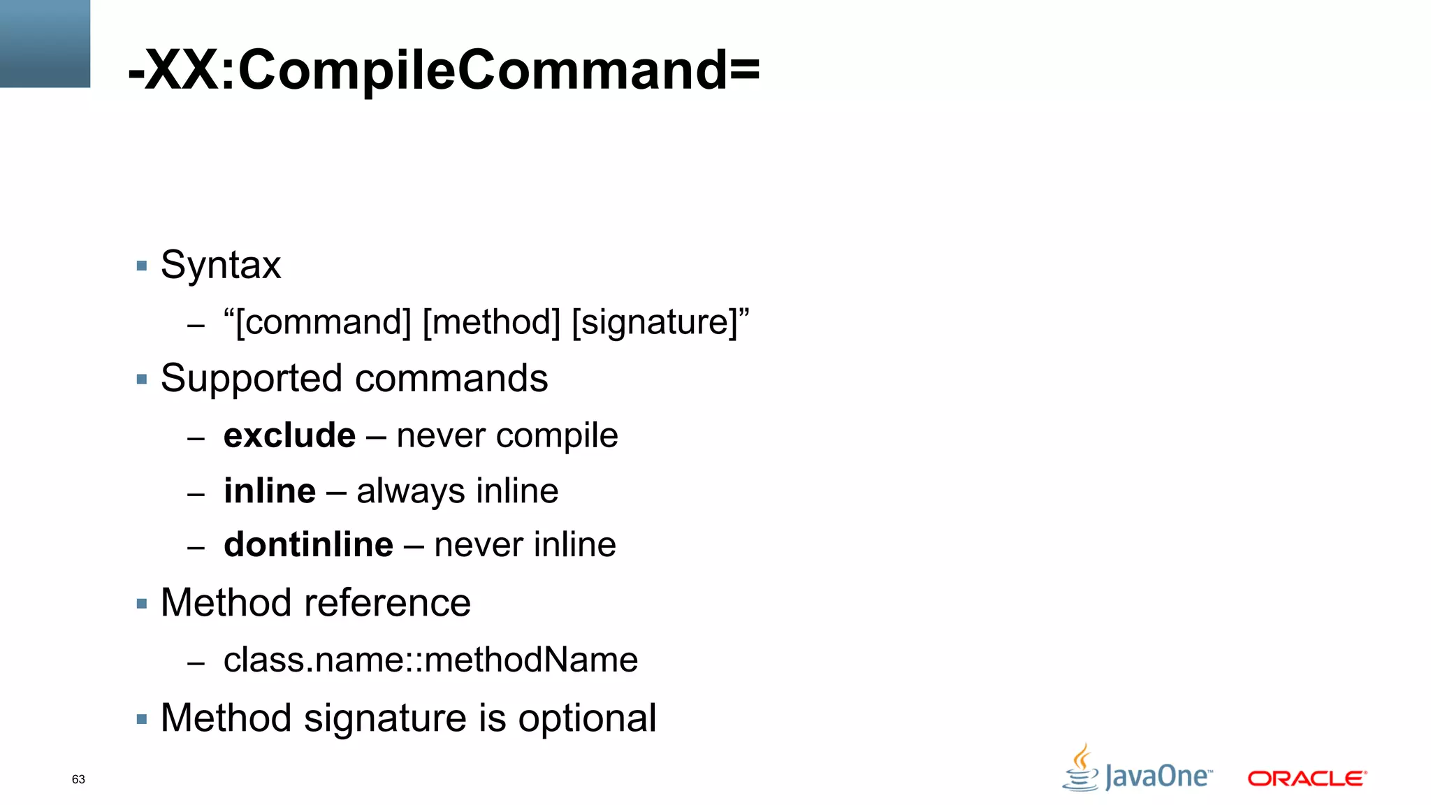 63
-XX:CompileCommand=
§  Syntax
–  “[command] [method] [signature]”
§  Supported commands
–  exclude – never compile
–  inline – always inline
–  dontinline – never inline
§  Method reference
–  class.name::methodName
§  Method signature is optional
 