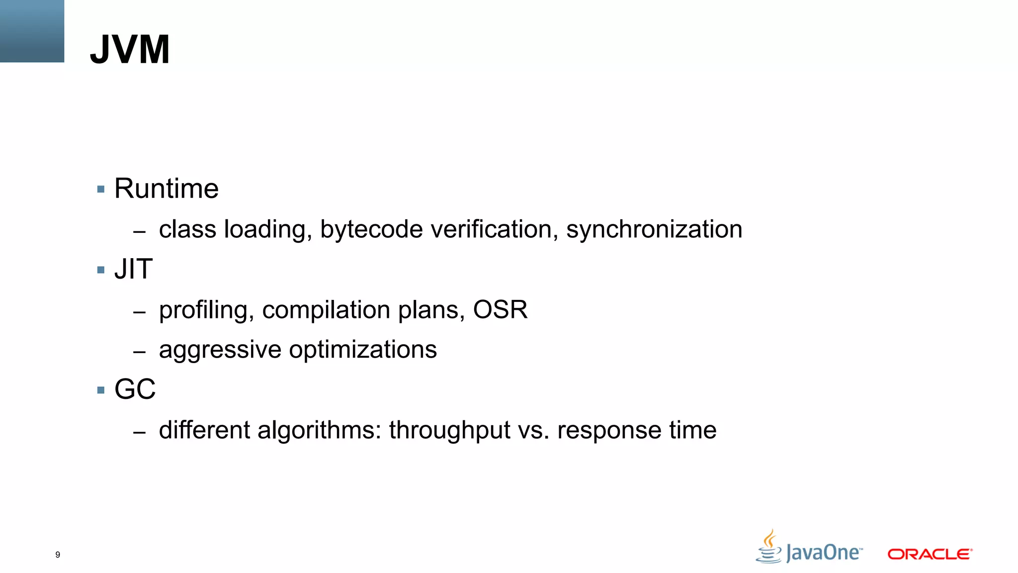 9
JVM
§  Runtime
–  class loading, bytecode verification, synchronization
§  JIT
–  profiling, compilation plans, OSR
–  aggressive optimizations
§  GC
–  different algorithms: throughput vs. response time
 