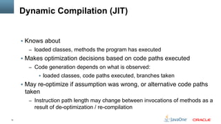 12
Dynamic Compilation (JIT)
§  Knows about
–  loaded classes, methods the program has executed
§  Makes optimization decisions based on code paths executed
–  Code generation depends on what is observed:
§  loaded classes, code paths executed, branches taken
§  May re-optimize if assumption was wrong, or alternative code paths
taken
–  Instruction path length may change between invocations of methods as a
result of de-optimization / re-compilation
 