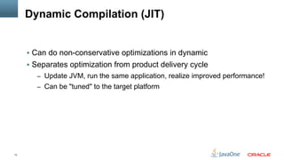 13
Dynamic Compilation (JIT)
§  Can do non-conservative optimizations in dynamic
§  Separates optimization from product delivery cycle
–  Update JVM, run the same application, realize improved performance!
–  Can be "tuned" to the target platform
 