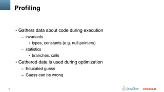 14
Profiling
§  Gathers data about code during execution
–  invariants
§  types, constants (e.g. null pointers)
–  statistics
§  branches, calls
§  Gathered data is used during optimization
–  Educated guess
–  Guess can be wrong
 