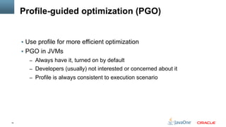 15
Profile-guided optimization (PGO)
§  Use profile for more efficient optimization
§  PGO in JVMs
–  Always have it, turned on by default
–  Developers (usually) not interested or concerned about it
–  Profile is always consistent to execution scenario
 