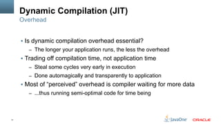 17
Dynamic Compilation (JIT)
§  Is dynamic compilation overhead essential?
–  The longer your application runs, the less the overhead
§  Trading off compilation time, not application time
–  Steal some cycles very early in execution
–  Done automagically and transparently to application
§  Most of “perceived” overhead is compiler waiting for more data
–  ...thus running semi-optimal code for time being
Overhead
 