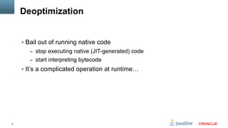 21
Deoptimization
§  Bail out of running native code
–  stop executing native (JIT-generated) code
–  start interpreting bytecode
§  It’s a complicated operation at runtime…
 