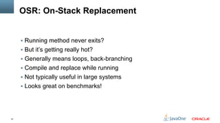 22
OSR: On-Stack Replacement
§  Running method never exits?
§  But it’s getting really hot?
§  Generally means loops, back-branching
§  Compile and replace while running
§  Not typically useful in large systems
§  Looks great on benchmarks!
 