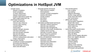 24
Optimizations in HotSpot JVM
§  compiler tactics
delayed compilation
tiered compilation
on-stack replacement
delayed reoptimization
program dependence graph rep.
static single assignment rep.
§  proof-based techniques
exact type inference
memory value inference
memory value tracking
constant folding
reassociation
operator strength reduction
null check elimination
type test strength reduction
type test elimination
algebraic simplification
common subexpression elimination
integer range typing
§  flow-sensitive rewrites
conditional constant propagation
dominating test detection
flow-carried type narrowing
dead code elimination
§  language-specific techniques
class hierarchy analysis
devirtualization
symbolic constant propagation
autobox elimination
escape analysis
lock elision
lock fusion
de-reflection
§  speculative (profile-based) techniques
optimistic nullness assertions
optimistic type assertions
optimistic type strengthening
optimistic array length strengthening
untaken branch pruning
optimistic N-morphic inlining
branch frequency prediction
call frequency prediction
§  memory and placement transformation
expression hoisting
expression sinking
redundant store elimination
adjacent store fusion
card-mark elimination
merge-point splitting
§  loop transformations
loop unrolling
loop peeling
safepoint elimination
iteration range splitting
range check elimination
loop vectorization
§  global code shaping
inlining (graph integration)
global code motion
heat-based code layout
switch balancing
throw inlining
§  control flow graph transformation
local code scheduling
local code bundling
delay slot filling
graph-coloring register allocation
linear scan register allocation
live range splitting
copy coalescing
constant splitting
copy removal
address mode matching
instruction peepholing
DFA-based code generator
 