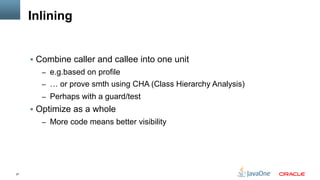 27
Inlining
§  Combine caller and callee into one unit
–  e.g.based on profile
–  … or prove smth using CHA (Class Hierarchy Analysis)
–  Perhaps with a guard/test
§  Optimize as a whole
–  More code means better visibility
 