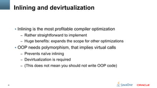30
Inlining and devirtualization
§  Inlining is the most profitable compiler optimization
–  Rather straightforward to implement
–  Huge benefits: expands the scope for other optimizations
§  OOP needs polymorphism, that implies virtual calls
–  Prevents naïve inlining
–  Devirtualization is required
–  (This does not mean you should not write OOP code)
 
