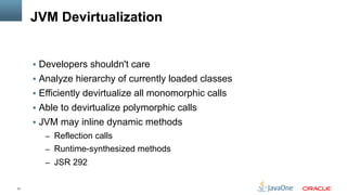 31
JVM Devirtualization
§  Developers shouldn't care
§  Analyze hierarchy of currently loaded classes
§  Efficiently devirtualize all monomorphic calls
§  Able to devirtualize polymorphic calls
§  JVM may inline dynamic methods
–  Reflection calls
–  Runtime-synthesized methods
–  JSR 292
 