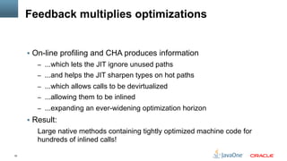 32
Feedback multiplies optimizations
§  On-line profiling and CHA produces information
–  ...which lets the JIT ignore unused paths
–  ...and helps the JIT sharpen types on hot paths
–  ...which allows calls to be devirtualized
–  ...allowing them to be inlined
–  ...expanding an ever-widening optimization horizon
§  Result:
Large native methods containing tightly optimized machine code for
hundreds of inlined calls!
 