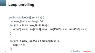 35
Loop unrolling
public void foo(int[] arr, int a) {
int new_limit = arr.length / 4;
for (int i = 0; i < new_limit; i++) {
arr[4*i] += a; arr[4*i+1] += a; arr[4*i+2] += a; arr[4*i+3] += a;
}
for (int i = new_limit*4; i < arr.length; i++) {
arr[i] += a;
}}
 