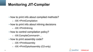 53
Monitoring JIT-Compiler
§  how to print info about compiled methods?
–  -XX:+PrintCompilation
§  how to print info about inlining decisions
–  -XX:+PrintInlining
§  how to control compilation policy?
–  -XX:CompileCommand=…
§  how to print assembly code?
–  -XX:+PrintAssembly
–  -XX:+PrintOptoAssembly (C2-only)
 