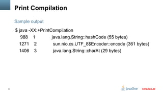 55
Print Compilation
$ java -XX:+PrintCompilation
988 1 java.lang.String::hashCode (55 bytes)
1271 2 sun.nio.cs.UTF_8$Encoder::encode (361 bytes)
1406 3 java.lang.String::charAt (29 bytes)
Sample output
 