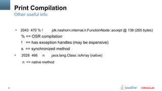 56
Print Compilation
§  2043 470 % ! jdk.nashorn.internal.ir.FunctionNode::accept @ 136 (265 bytes)
% == OSR compilation
! == has exception handles (may be expensive)
s == synchronized method
§  2028 466 n java.lang.Class::isArray (native)
n == native method
Other useful info
 