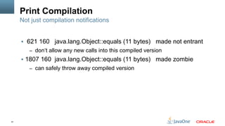 57
Print Compilation
§  621 160 java.lang.Object::equals (11 bytes) made not entrant
–  don‘t allow any new calls into this compiled version
§  1807 160 java.lang.Object::equals (11 bytes) made zombie
–  can safely throw away compiled version
Not just compilation notifications
 