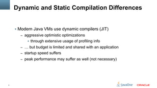 6
Dynamic and Static Compilation Differences
§  Modern Java VMs use dynamic compilers (JIT)
–  aggressive optimistic optimizations
§  through extensive usage of profiling info
–  … but budget is limited and shared with an application
–  startup speed suffers
–  peak performance may suffer as well (not necessary)
 