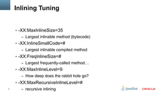 61
Inlining Tuning
§  -XX:MaxInlineSize=35
–  Largest inlinable method (bytecode)
§  -XX:InlineSmallCode=#
–  Largest inlinable compiled method
§  -XX:FreqInlineSize=#
–  Largest frequently-called method…
§  -XX:MaxInlineLevel=9
–  How deep does the rabbit hole go?
§  -XX:MaxRecursiveInlineLevel=#
–  recursive inlining
 