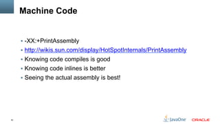 62
Machine Code
§  -XX:+PrintAssembly
§  http://wikis.sun.com/display/HotSpotInternals/PrintAssembly
§  Knowing code compiles is good
§  Knowing code inlines is better
§  Seeing the actual assembly is best!
 