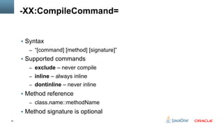 63
-XX:CompileCommand=
§  Syntax
–  “[command] [method] [signature]”
§  Supported commands
–  exclude – never compile
–  inline – always inline
–  dontinline – never inline
§  Method reference
–  class.name::methodName
§  Method signature is optional
 