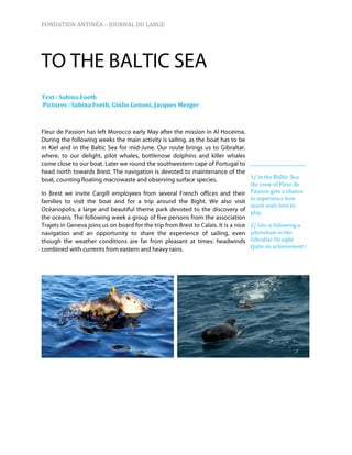 FONDATION ANTINÉA – JOURNAL DU LARGE




Text : Sabina Foeth
Pictures : Sabina Foeth, Giulio Genoni, Jacques Mezger




                                                         1/ In the Baltic Sea
                                                         the crew of Fleur de
                                                         Passion gets a chance
                                                         to experience how
                                                         much seals love to
                                                         play.

                                                         2/ Léo is following a
                                                         pilotwhale in the
                                                         Gibraltar Straight.
                                                         Quite an achievement !
 