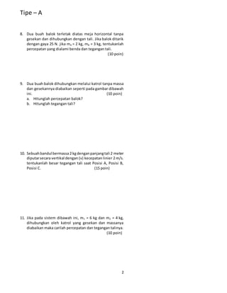 Tipe – A
2
8. Dua buah balok terletak diatas meja horizontal tanpa
gesekan dan dihubungkan dengan tali. Jika balok ditarik
dengan gaya 25 N. jika mA = 2 kg, mB = 3 kg, tentukanlah
percepatan yang dialami benda dan tegangan tali.
(10 poin)
9. Dua buah balok dihubungkan melalui katrol tanpa massa
dan gesekannya diabaikan seperti pada gambar dibawah
ini. (10 poin)
a. Hitunglah percepatan balok?
b. Hitunglah tegangan tali?
10. Sebuahbandul bermassa2 kgdenganpanjangtali 2 meter
diputarsecara vertikal dengan (v) kecepatan linier 2 m/s.
tentukanlah besar tegangan tali saat Posisi A, Posisi B,
Posisi C. (15 poin)
11. Jika pada sistem dibawah ini, m1 = 6 kg dan m2 = 4 kg,
dihubungkan oleh katrol yang gesekan dan massanya
diabaikan maka carilah percepatan dan tegangan talinya.
(10 poin)
 