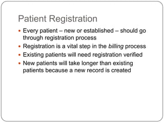 Patient Registration
 Every patient – new or established – should go
  through registration process
 Registration is a vital step in the billing process
 Existing patients will need registration verified
 New patients will take longer than existing
  patients because a new record is created
 