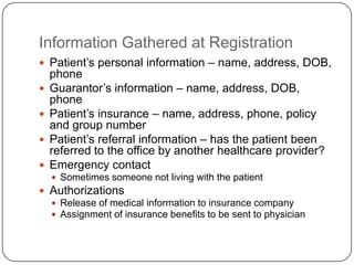 Information Gathered at Registration
 Patient’s personal information – name, address, DOB,
    phone
   Guarantor’s information – name, address, DOB,
    phone
   Patient’s insurance – name, address, phone, policy
    and group number
   Patient’s referral information – has the patient been
    referred to the office by another healthcare provider?
   Emergency contact
     Sometimes someone not living with the patient
 Authorizations
   Release of medical information to insurance company
   Assignment of insurance benefits to be sent to physician
 